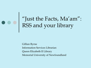 “Just the Facts, Ma’am”:
RSS and your library
Gillian Byrne
Information Services Librarian
Queen Elizabeth II Library
Memorial University of Newfoundland
 