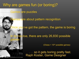 Why are games fun (or boring)? Games are puzzles Once you’ve got the pattern, the game is boring In tic-tac-toe, there are only 26,830 possible games Games are about pattern recognition . . . so it gets boring pretty fast. (Chess = 10 50  possible games)   Raph Koster, Game Designer 