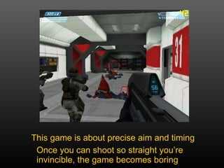 This game is about precise aim and timing Once you can shoot so straight you’re invincible, the game becomes boring 
