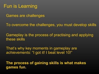 Fun is Learning Games are challenges That’s why key moments in gameplay are  achievements:  “I got it! I beat level 10!” The process of gaining skills is what makes games fun. To overcome the challenges, you must develop skills Gameplay is the process of practising and applying these skills 