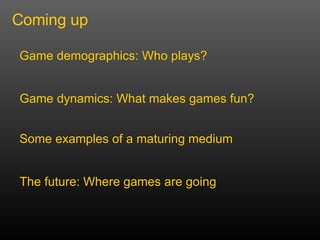 Coming up Game demographics: Who plays? Game dynamics: What makes games fun? Some examples of a maturing medium The future: Where games are going 