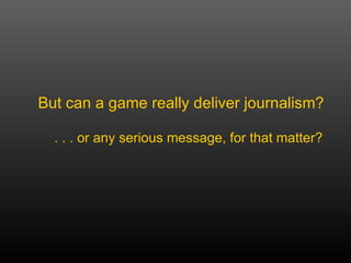But can a game really deliver journalism?  . . . or any serious message, for that matter? 