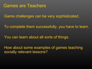 Game challenges can be very sophisticated. To complete them successfully, you have to learn.  You can learn about all sorts of things. How about some examples of games teaching socially relevant lessons? Games are Teachers 