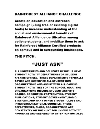 RAINFOREST ALLIANCE CHALLENGE

Create an education and outreach
campaign (using free or existing digital
tools) to increase understanding of the
social and environmental benefits of
Rainforest Alliance certification among
college students, and mobilize them to ask
for Rainforest Alliance Certified products
on campus and in surrounding businesses.

THE PITCH:

           “JUST ASK”
ALL UNIVERSITIES AND COLLEGES IN THE US HAVE
STUDENT ACTIVITY DEPARTMENTS OR STUDENT
AFFAIRS OFFICES. THESE DEPARTMENTS TYPICALLY
ADVISE AND SUPERVISE ALL STUDENT RUN
ORGANIZATIONS AND ASSIST WITH ALL CAMPUS
STUDENT ACTIVITIES FOR THE SCHOOL YEAR. THE
ORGANIZATIONS INCLUDE STUDENT ACTIVITY
BOARDS, SORORITIES, FRATERNITIES, STUDENT
PUBLICATIONS, STUDENT GOVERNMENT, RADIO
STATIONS, AND MANY OTHER STUDENT CLUBS AND
INTER-ORGANIZATIONAL COUNCILS. THESE
DEPARTMENTS, CLUBS, ORGANIZATIONS ARE
CONSTANTLY ON THE HUNT FOR UNIQUE ACTIVITY
PROGRAMS AND DESIGNED TO ENTERTAIN BUT ALSO
 