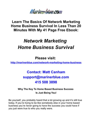 Learn The Basics Of Network Marketing
  Home Business Survival In Less Than 20
   Minutes With My 41 Page Free Ebook:


           Network Marketing
         Home Business Survival

                          Please visit:
  http://marinerblue.com/network-marketing-home-business


                Contact: Matt Canham
              support@marinerblue.com
                    415 508 3898
         Why The Key To Home Based Business Success
                          Is Just Being You!


Be yourself, you probably heard that a lot growing up and it’s still true
today. If you’re trying to be like somebody else in your home based
business you’re never going to have the success you could have if
you just were true to who you really were.
 
