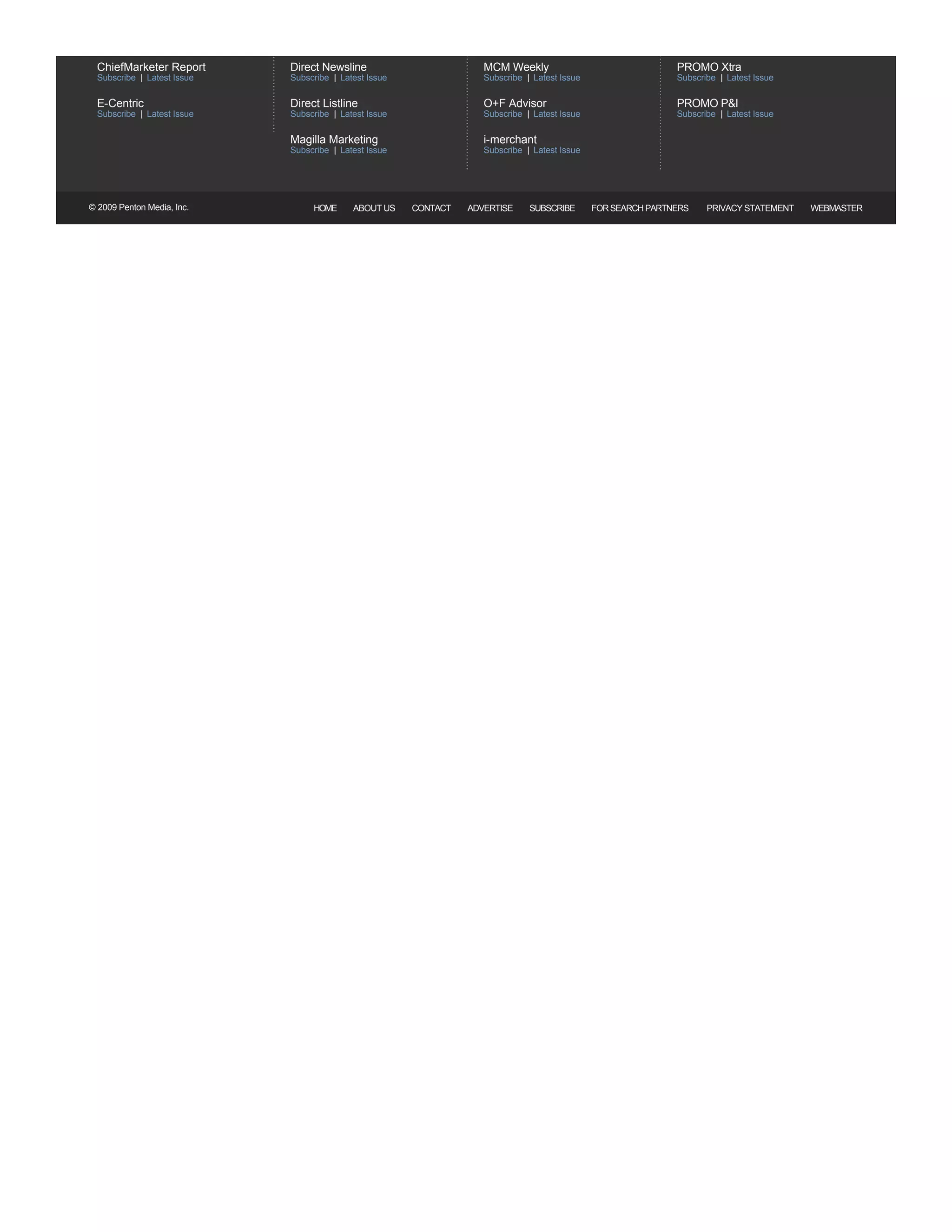 NEWSLETTERS               Sign up to receive the latest news and happenings in the Marketing Industry




  ChiefMarketer Report                               Direct Newsline                                      MCM Weekly                                  PROMO Xtra                   
  Subscribe   Latest Issue                           Subscribe    Latest Issue                            Subscribe   Latest Issue                    Subscribe   Latest Issue 

  E­Centric                                          Direct Listline                                      O+F Advisor                                 PROMO P&I                    
  Subscribe   Latest Issue                           Subscribe    Latest Issue                            Subscribe   Latest Issue                    Subscribe   Latest Issue 

                                                     Magilla Marketing                                    i­merchant                    
                                                     Subscribe    Latest Issue                            Subscribe   Latest Issue




© 2009 Penton Media, Inc.                                  HOME      ABOUT US          CONTACT    ADVERTISE           SUBSCRIBE       FOR SEARCH PARTNERS   PRIVACY STATEMENT         WEBMASTER
 