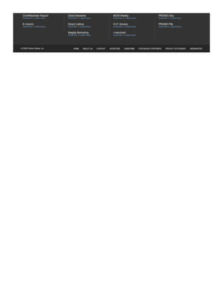 NEWSLETTERS               Sign up to receive the latest news and happenings in the Marketing Industry




  ChiefMarketer Report                               Direct Newsline                                      MCM Weekly                                  PROMO Xtra                   
  Subscribe   Latest Issue                           Subscribe    Latest Issue                            Subscribe   Latest Issue                    Subscribe   Latest Issue 

  E­Centric                                          Direct Listline                                      O+F Advisor                                 PROMO P&I                    
  Subscribe   Latest Issue                           Subscribe    Latest Issue                            Subscribe   Latest Issue                    Subscribe   Latest Issue 

                                                     Magilla Marketing                                    i­merchant                    
                                                     Subscribe    Latest Issue                            Subscribe   Latest Issue




© 2009 Penton Media, Inc.                                  HOME      ABOUT US          CONTACT    ADVERTISE           SUBSCRIBE       FOR SEARCH PARTNERS   PRIVACY STATEMENT         WEBMASTER
 