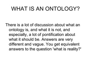 WHAT IS AN ONTOLOGY? There is a lot of discussion about what an ontology is, and what it is not, and especially, a lot of pontification about  what it should be. Answers are very different and vague. You get equivalent answers to the question 'what is reality?' 