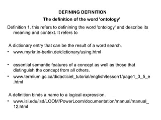 DEFINING DEFINITION The definition of the word 'ontology'   Definition 1. this refers to definining the word 'ontology' and describe its meaning and context. It refers to  A dictionary entry that can be the result of a word search. www.myrkr.in-berlin.de/dictionary/using.html essential semantic features of a concept as well as those that distinguish the concept from all others. www.termium.gc.ca/didacticiel_tutorial/english/lesson1/page1_3_5_e.html A definition binds a name to a logical expression. www.isi.edu/isd/LOOM/PowerLoom/documentation/manual/manual_12.html 
