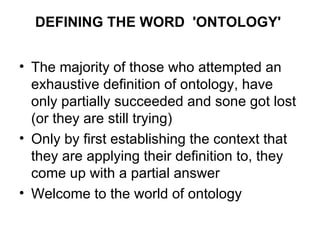DEFINING THE WORD  'ONTOLOGY'   The majority of those who attempted an exhaustive definition of ontology, have only partially succeeded and sone got lost (or they are still trying) Only by first establishing the context that they are applying their definition to, they come up with a partial answer Welcome to the world of ontology 