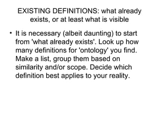 EXISTING DEFINITIONS: what already exists, or at least what is visible It is necessary (albeit daunting) to start from 'what already exists'. Look up how many definitions for 'ontology' you find. Make a list, group them based on similarity and/or scope. Decide which definition best applies to your reality.   