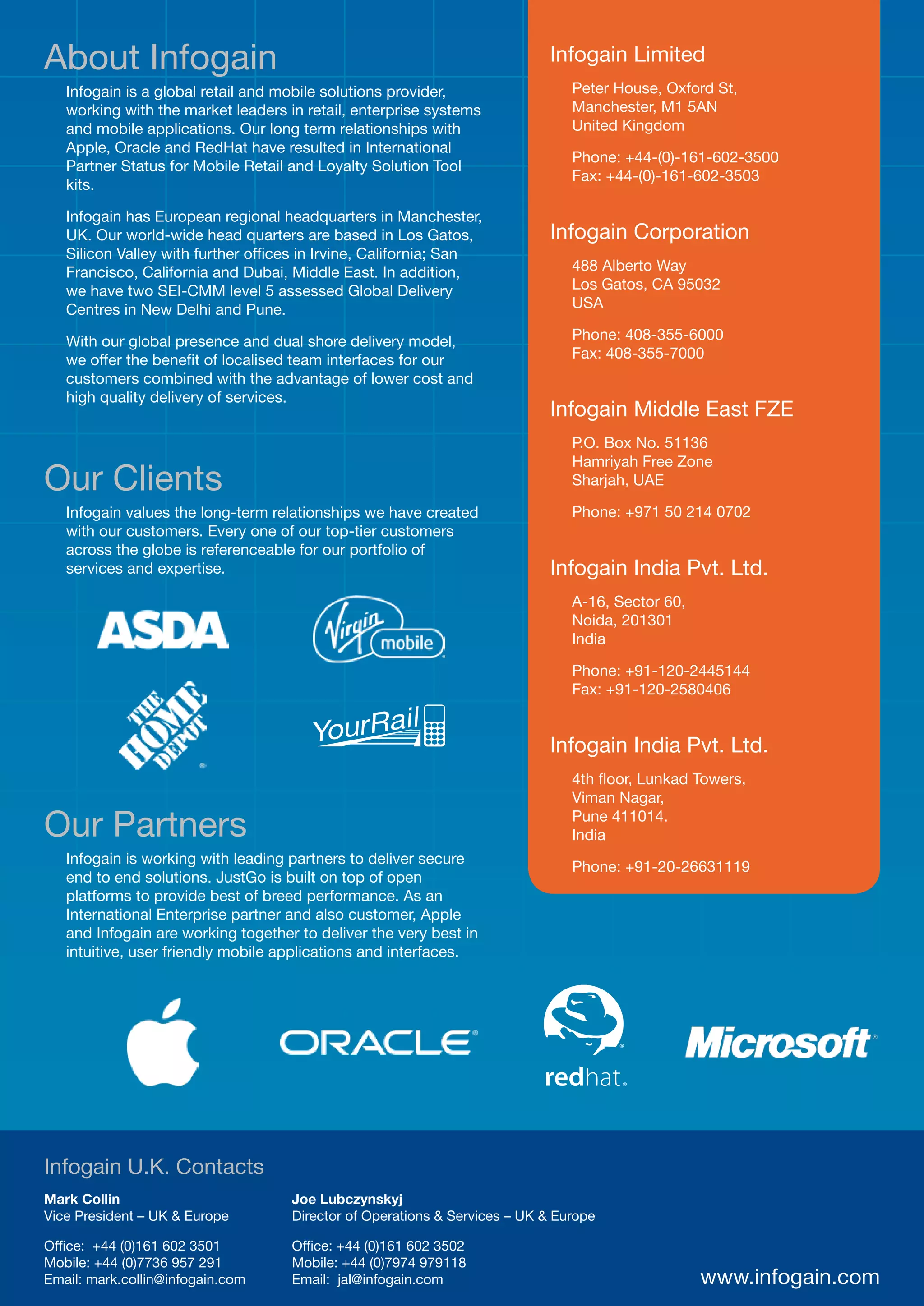 About Infogain                                                              Infogain Limited
   Infogain is a global retail and mobile solutions provider,                  Peter House, Oxford St,
   working with the market leaders in retail, enterprise systems               Manchester, M1 5AN
   and mobile applications. Our long term relationships with                   United Kingdom
   Apple, Oracle and RedHat have resulted in International
                                                                               Phone: +44-(0)-161-602-3500
   Partner Status for Mobile Retail and Loyalty Solution Tool
                                                                               Fax: +44-(0)-161-602-3503
   kits.

   Infogain has European regional headquarters in Manchester,
   UK. Our world-wide head quarters are based in Los Gatos,                 Infogain Corporation
   Silicon Valley with further offices in Irvine, California; San
   Francisco, California and Dubai, Middle East. In addition,                  488 Alberto Way
   we have two SEI-CMM level 5 assessed Global Delivery                        Los Gatos, CA 95032
   Centres in New Delhi and Pune.                                              USA

   With our global presence and dual shore delivery model,                     Phone: 408-355-6000
   we offer the benefit of localised team interfaces for our                   Fax: 408-355-7000
   customers combined with the advantage of lower cost and
   high quality delivery of services.
                                                                            Infogain Middle East FZE
                                                                               P.O. Box No. 51136
                                                                               Hamriyah Free Zone
Our Clients                                                                    Sharjah, UAE

   Infogain values the long-term relationships we have created                 Phone: +971 50 214 0702
   with our customers. Every one of our top-tier customers
   across the globe is referenceable for our portfolio of
   services and expertise.                                                  Infogain India Pvt. Ltd.
                                                                               A-16, Sector 60,
                                                                               Noida, 201301
                                                                               India

                                                                               Phone: +91-120-2445144
                                                                               Fax: +91-120-2580406


                                                                            Infogain India Pvt. Ltd.
                                                                               4th floor, Lunkad Towers,
                                                                               Viman Nagar,

Our Partners                                                                   Pune 411014.
                                                                               India
   Infogain is working with leading partners to deliver secure
                                                                               Phone: +91-20-26631119
   end to end solutions. JustGo is built on top of open
   platforms to provide best of breed performance. As an
   International Enterprise partner and also customer, Apple
   and Infogain are working together to deliver the very best in
   intuitive, user friendly mobile applications and interfaces.




Infogain U.K. Contacts
Mark Collin                         Joe Lubczynskyj
Vice President – UK & Europe        Director of Operations & Services – UK & Europe

Office: +44 (0)161 602 3501         Office: +44 (0)161 602 3502
Mobile: +44 (0)7736 957 291         Mobile: +44 (0)7974 979118
Email: mark.collin@infogain.com     Email: jal@infogain.com                                       www.infogain.com
 