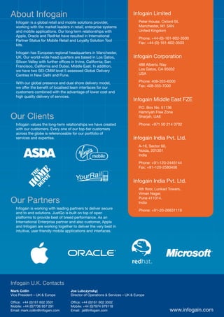 About Infogain                                                              Infogain Limited
   Infogain is a global retail and mobile solutions provider,                  Peter House, Oxford St,
   working with the market leaders in retail, enterprise systems               Manchester, M1 5AN
   and mobile applications. Our long term relationships with                   United Kingdom
   Apple, Oracle and RedHat have resulted in International
                                                                               Phone: +44-(0)-161-602-3500
   Partner Status for Mobile Retail and Loyalty Solution Tool
                                                                               Fax: +44-(0)-161-602-3503
   kits.

   Infogain has European regional headquarters in Manchester,
   UK. Our world-wide head quarters are based in Los Gatos,                 Infogain Corporation
   Silicon Valley with further offices in Irvine, California; San
   Francisco, California and Dubai, Middle East. In addition,                  488 Alberto Way
   we have two SEI-CMM level 5 assessed Global Delivery                        Los Gatos, CA 95032
   Centres in New Delhi and Pune.                                              USA

   With our global presence and dual shore delivery model,                     Phone: 408-355-6000
   we offer the benefit of localised team interfaces for our                   Fax: 408-355-7000
   customers combined with the advantage of lower cost and
   high quality delivery of services.
                                                                            Infogain Middle East FZE
                                                                               P.O. Box No. 51136
                                                                               Hamriyah Free Zone
Our Clients                                                                    Sharjah, UAE

   Infogain values the long-term relationships we have created                 Phone: +971 50 214 0702
   with our customers. Every one of our top-tier customers
   across the globe is referenceable for our portfolio of
   services and expertise.                                                  Infogain India Pvt. Ltd.
                                                                               A-16, Sector 60,
                                                                               Noida, 201301
                                                                               India

                                                                               Phone: +91-120-2445144
                                                                               Fax: +91-120-2580406


                                                                            Infogain India Pvt. Ltd.
                                                                               4th floor, Lunkad Towers,
                                                                               Viman Nagar,

Our Partners                                                                   Pune 411014.
                                                                               India
   Infogain is working with leading partners to deliver secure
                                                                               Phone: +91-20-26631119
   end to end solutions. JustGo is built on top of open
   platforms to provide best of breed performance. As an
   International Enterprise partner and also customer, Apple
   and Infogain are working together to deliver the very best in
   intuitive, user friendly mobile applications and interfaces.




Infogain U.K. Contacts
Mark Collin                         Joe Lubczynskyj
Vice President – UK & Europe        Director of Operations & Services – UK & Europe

Office: +44 (0)161 602 3501         Office: +44 (0)161 602 3502
Mobile: +44 (0)7736 957 291         Mobile: +44 (0)7974 979118
Email: mark.collin@infogain.com     Email: jal@infogain.com                                       www.infogain.com
 