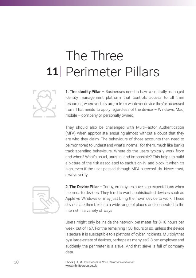 1. The Identity Pillar – Businesses need to have a centrally managed
identity management platform that controls access to all their
resources,wherevertheyare,orfromwhateverdevicethey’reaccessed
from. That needs to apply regardless of the device – Windows, Mac,
mobile – company or personally owned.
They should also be challenged with Multi-Factor Authentication
(MFA) when appropriate, ensuring almost without a doubt that they
are who they claim. The behaviours of those accounts then need to
be monitored to understand what’s ‘normal’ for them, much like banks
track spending behaviours. Where do the users typically work from
and when? What’s usual, unusual and impossible? This helps to build
a picture of the risk associated to each sign-in, and block it when it’s
high, even if the user passed through MFA successfully. Never trust,
always verify.
2. The Device Pillar – Today, employees have high expectations when
it comes to devices. They tend to want sophisticated devices such as
Apple vs Windows or may just bring their own device to work. These
devices are then taken to a wide range of places and connected to the
internet in a variety of ways.
Users might only be inside the network perimeter for 8-16 hours per
week, out of 167. For the remaining 150 hours or so, unless the device
is secure, it is susceptible to a plethora of cyber incidents. Multiply that
by a large estate of devices, perhaps as many as 2-3 per-employee and
suddenly the perimeter is a sieve. And that sieve is full of company
data.
10
11
The Three
Perimeter Pillars
Ebook | Just How Secure is Your Remote Workforce?
www.infinitygroup.co.uk
 