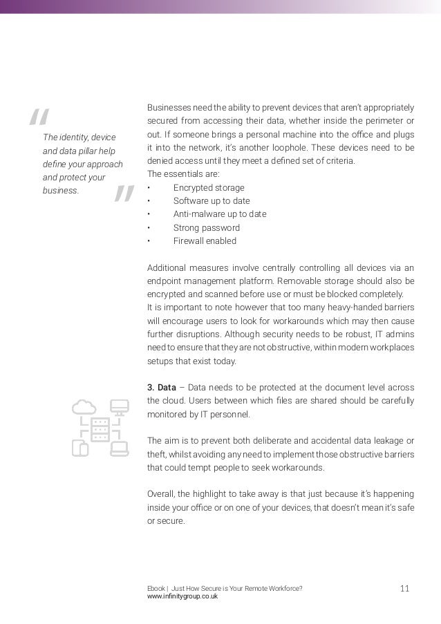 Businesses need the ability to prevent devices that aren’t appropriately
secured from accessing their data, whether inside the perimeter or
out. If someone brings a personal machine into the office and plugs
it into the network, it’s another loophole. These devices need to be
denied access until they meet a defined set of criteria.
The essentials are:
•	 Encrypted storage
•	 Software up to date
•	 Anti-malware up to date
•	 Strong password
•	 Firewall enabled
Additional measures involve centrally controlling all devices via an
endpoint management platform. Removable storage should also be
encrypted and scanned before use or must be blocked completely.
It is important to note however that too many heavy-handed barriers
will encourage users to look for workarounds which may then cause
further disruptions. Although security needs to be robust, IT admins
need to ensure that they are not obstructive, within modern workplaces
setups that exist today.
3. Data – Data needs to be protected at the document level across
the cloud. Users between which files are shared should be carefully
monitored by IT personnel.
The aim is to prevent both deliberate and accidental data leakage or
theft, whilst avoiding any need to implement those obstructive barriers
that could tempt people to seek workarounds.
Overall, the highlight to take away is that just because it’s happening
inside your office or on one of your devices, that doesn’t mean it’s safe
or secure.
11
The identity, device
and data pillar help
define your approach
and protect your
business.
Ebook | Just How Secure is Your Remote Workforce?
www.infinitygroup.co.uk
 