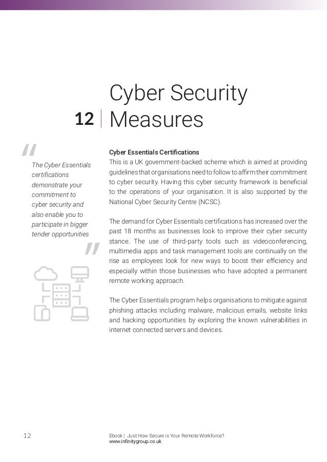 Cyber Essentials Certifications
This is a UK government-backed scheme which is aimed at providing
guidelinesthatorganisationsneedtofollowtoaffirmtheircommitment
to cyber security. Having this cyber security framework is beneficial
to the operations of your organisation. It is also supported by the
National Cyber Security Centre (NCSC).
The demand for Cyber Essentials certifications has increased over the
past 18 months as businesses look to improve their cyber security
stance. The use of third-party tools such as videoconferencing,
multimedia apps and task management tools are continually on the
rise as employees look for new ways to boost their efficiency and
especially within those businesses who have adopted a permanent
remote working approach.
The Cyber Essentials program helps organisations to mitigate against
phishing attacks including malware, malicious emails, website links
and hacking opportunities by exploring the known vulnerabilities in
internet connected servers and devices.
12
12
Cyber Security
Measures
The Cyber Essentials
certifications
demonstrate your
commitment to
cyber security and
also enable you to
participate in bigger
tender opportunities
Ebook | Just How Secure is Your Remote Workforce?
www.infinitygroup.co.uk
 