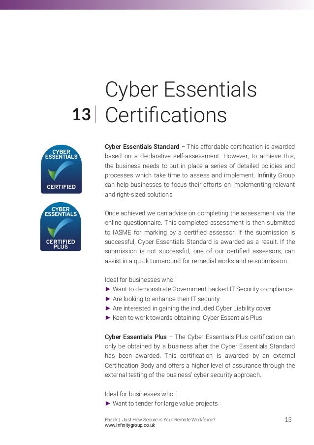 Cyber Essentials Standard – This affordable certification is awarded
based on a declarative self-assessment. However, to achieve this,
the business needs to put in place a series of detailed policies and
processes which take time to assess and implement. Infinity Group
can help businesses to focus their efforts on implementing relevant
and right-sized solutions.
Once achieved we can advise on completing the assessment via the
online questionnaire. This completed assessment is then submitted
to IASME for marking by a certified assessor. If the submission is
successful, Cyber Essentials Standard is awarded as a result. If the
submission is not successful, one of our certified assessors, can
assist in a quick turnaround for remedial works and re-submission.
Ideal for businesses who:
► Want to demonstrate Government backed IT Security compliance
► Are looking to enhance their IT security
► Are interested in gaining the included Cyber Liability cover
► Keen to work towards obtaining Cyber Essentials Plus
Cyber Essentials Plus – The Cyber Essentials Plus certification can
only be obtained by a business after the Cyber Essentials Standard
has been awarded. This certification is awarded by an external
Certification Body and offers a higher level of assurance through the
external testing of the business’ cyber security approach.
Ideal for businesses who:
► Want to tender for large value projects
13
13
Cyber Essentials
Certifications
Ebook | Just How Secure is Your Remote Workforce?
www.infinitygroup.co.uk
 
