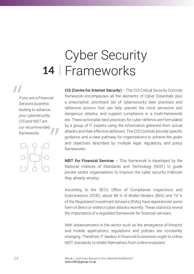 CIS (Centre for Internet Security) – The CIS Critical Security Controls
framework encompasses all the elements of Cyber Essentials plus
a prescriptive, prioritised set of cybersecurity best practices and
defensive actions that can help prevent the most pervasive and
dangerous attacks, and support compliance in a multi-framework
era. These actionable best practices for cyber defence are formulated
by a group of IT experts using the information gathered from actual
attacks and their effective defences. The CIS Controls provide specific
guidance and a clear pathway for organisations to achieve the goals
and objectives described by multiple legal, regulatory, and policy
frameworks.
NIST For Financial Services – This framework is developed by the
National Institute of Standards and Technology (NIST) to guide
private sector organisations to improve the cyber security methods
they already employ.
According to the SEC’s Office of Compliance Inspections and
Examinations (OCIE), about 88 % of Broker-Dealers (BDs) and 74 %
of the Registered Investment Advisors (RIAs) have experienced some
form of direct or indirect cyber-attacks recently. These statistics reveal
the importance of a regulated framework for financial services.
With advancements in the sector such as the emergence of fintechs
and mobile applications, regulations and policies are constantly
changing. Therefore, IT leaders in financial businesses ought to utilise
NIST standards to shield themselves from online invasions.
14
14
Cyber Security
Frameworks
If you are a Financial
Services business
looking to advance
your cybersecurity,
CIS and NIST are
our recommended
frameworks.
Ebook | Just How Secure is Your Remote Workforce?
www.infinitygroup.co.uk
 