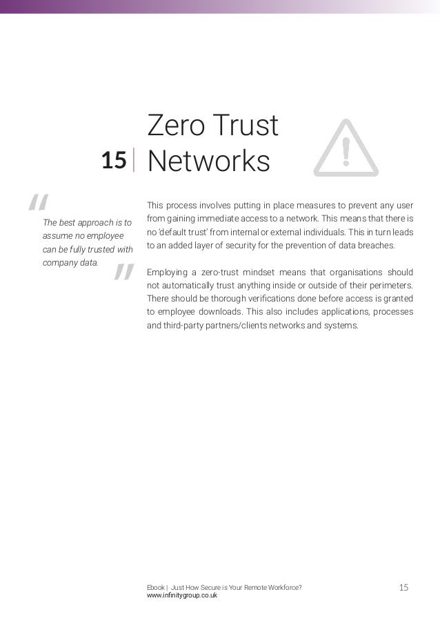 This process involves putting in place measures to prevent any user
from gaining immediate access to a network. This means that there is
no ‘default trust’ from internal or external individuals. This in turn leads
to an added layer of security for the prevention of data breaches.
Employing a zero-trust mindset means that organisations should
not automatically trust anything inside or outside of their perimeters.
There should be thorough verifications done before access is granted
to employee downloads. This also includes applications, processes
and third-party partners/clients networks and systems.
15
15
Zero Trust
Networks
The best approach is to
assume no employee
can be fully trusted with
company data.
Ebook | Just How Secure is Your Remote Workforce?
www.infinitygroup.co.uk
 