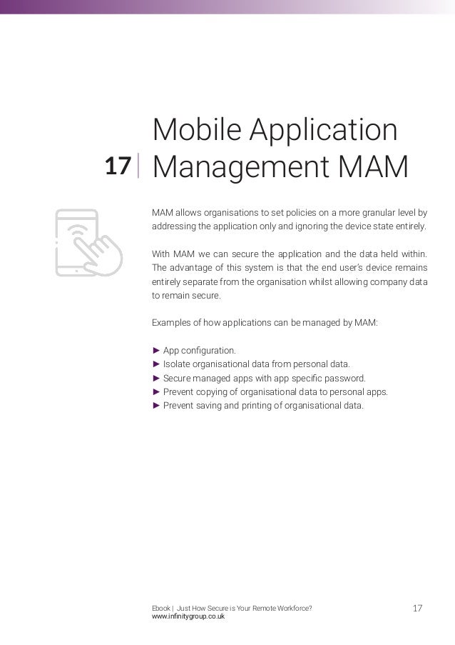 MAM allows organisations to set policies on a more granular level by
addressing the application only and ignoring the device state entirely.
With MAM we can secure the application and the data held within.
The advantage of this system is that the end user’s device remains
entirely separate from the organisation whilst allowing company data
to remain secure.
Examples of how applications can be managed by MAM:
► App configuration.
► Isolate organisational data from personal data.
► Secure managed apps with app specific password.
► Prevent copying of organisational data to personal apps.
► Prevent saving and printing of organisational data.
17
17
Mobile Application
Management MAM
Ebook | Just How Secure is Your Remote Workforce?
www.infinitygroup.co.uk
 