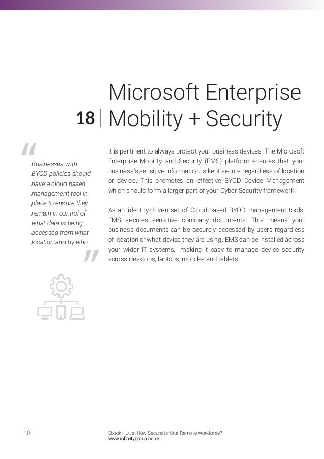 It is pertinent to always protect your business devices. The Microsoft
Enterprise Mobility and Security (EMS) platform ensures that your
business’s sensitive information is kept secure regardless of location
or device. This promotes an effective BYOD Device Management
which should form a larger part of your Cyber Security framework.
As an identity-driven set of Cloud-based BYOD management tools,
EMS secures sensitive company documents. This means your
business documents can be securely accessed by users regardless
of location or what device they are using. EMS can be installed across
your wider IT systems, making it easy to manage device security
across desktops, laptops, mobiles and tablets.
18
18
Microsoft Enterprise
Mobility + Security
Businesses with
BYOD policies should
have a cloud based
management tool in
place to ensure they
remain in control of
what data is being
accessed from what
location and by who.
Ebook | Just How Secure is Your Remote Workforce?
www.infinitygroup.co.uk
 