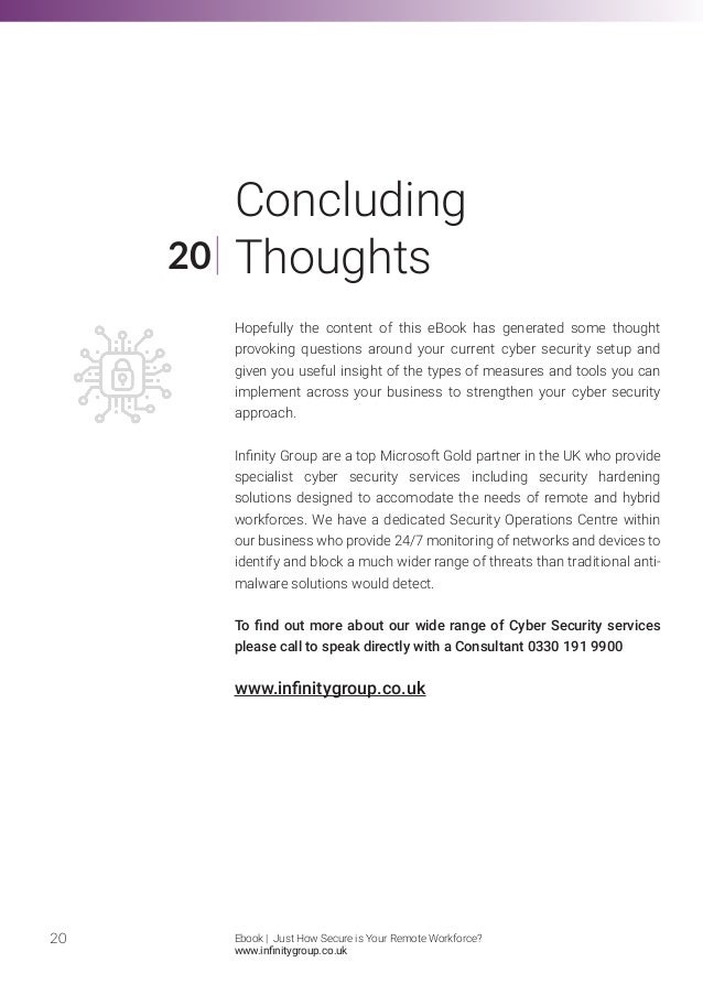 Hopefully the content of this eBook has generated some thought
provoking questions around your current cyber security setup and
given you useful insight of the types of measures and tools you can
implement across your business to strengthen your cyber security
approach.
Infinity Group are a top Microsoft Gold partner in the UK who provide
specialist cyber security services including security hardening
solutions designed to accomodate the needs of remote and hybrid
workforces. We have a dedicated Security Operations Centre within
our business who provide 24/7 monitoring of networks and devices to
identify and block a much wider range of threats than traditional anti-
malware solutions would detect.
To find out more about our wide range of Cyber Security services
please call to speak directly with a Consultant 0330 191 9900
www.infinitygroup.co.uk
20
20
Concluding
Thoughts
Ebook | Just How Secure is Your Remote Workforce?
www.infinitygroup.co.uk
 