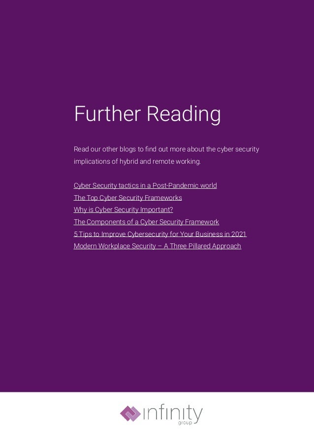 Further Reading
Read our other blogs to find out more about the cyber security
implications of hybrid and remote working.
Cyber Security tactics in a Post-Pandemic world
The Top Cyber Security Frameworks
Why is Cyber Security Important?
The Components of a Cyber Security Framework
5 Tips to Improve Cybersecurity for Your Business in 2021
Modern Workplace Security – A Three Pillared Approach
 