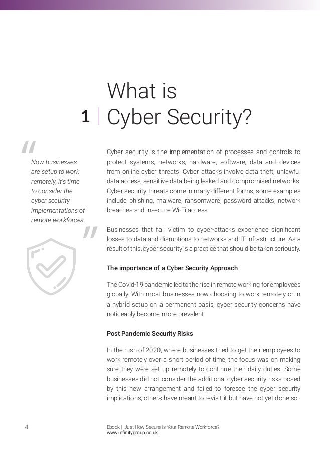 What is
Cyber Security?
Cyber security is the implementation of processes and controls to
protect systems, networks, hardware, software, data and devices
from online cyber threats. Cyber attacks involve data theft, unlawful
data access, sensitive data being leaked and compromised networks.
Cyber security threats come in many different forms, some examples
include phishing, malware, ransomware, password attacks, network
breaches and insecure Wi-Fi access.
Businesses that fall victim to cyber-attacks experience significant
losses to data and disruptions to networks and IT infrastructure. As a
result of this, cyber security is a practice that should be taken seriously.
The importance of a Cyber Security Approach
The Covid-19 pandemic led to the rise in remote working for employees
globally. With most businesses now choosing to work remotely or in
a hybrid setup on a permanent basis, cyber security concerns have
noticeably become more prevalent.
Post Pandemic Security Risks
In the rush of 2020, where businesses tried to get their employees to
work remotely over a short period of time, the focus was on making
sure they were set up remotely to continue their daily duties. Some
businesses did not consider the additional cyber security risks posed
by this new arrangement and failed to foresee the cyber security
implications; others have meant to revisit it but have not yet done so.
4
1
Now businesses
are setup to work
remotely, it’s time
to consider the
cyber security
implementations of
remote workforces.
Ebook | Just How Secure is Your Remote Workforce?
www.infinitygroup.co.uk
 