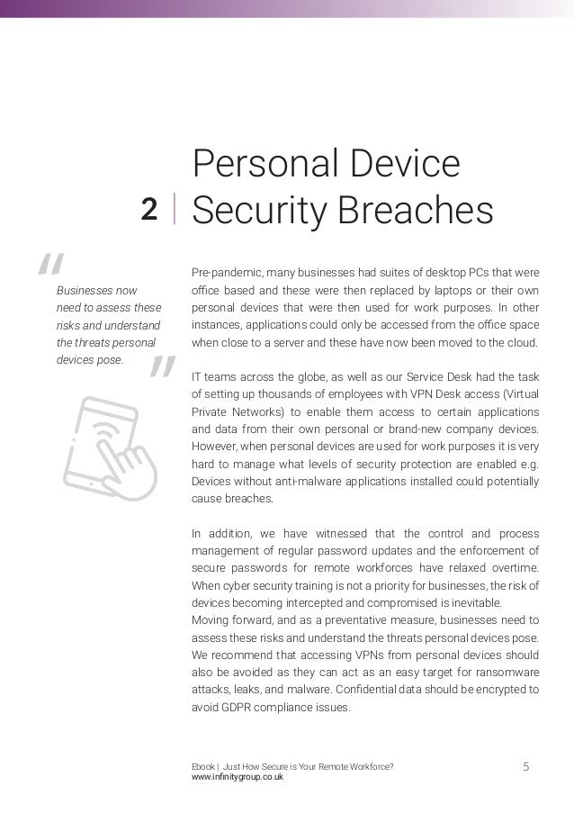 Personal Device
Security Breaches
Pre-pandemic, many businesses had suites of desktop PCs that were
office based and these were then replaced by laptops or their own
personal devices that were then used for work purposes. In other
instances, applications could only be accessed from the office space
when close to a server and these have now been moved to the cloud.
IT teams across the globe, as well as our Service Desk had the task
of setting up thousands of employees with VPN Desk access (Virtual
Private Networks) to enable them access to certain applications
and data from their own personal or brand-new company devices.
However, when personal devices are used for work purposes it is very
hard to manage what levels of security protection are enabled e.g.
Devices without anti-malware applications installed could potentially
cause breaches.
In addition, we have witnessed that the control and process
management of regular password updates and the enforcement of
secure passwords for remote workforces have relaxed overtime.
When cyber security training is not a priority for businesses, the risk of
devices becoming intercepted and compromised is inevitable.
Moving forward, and as a preventative measure, businesses need to
assess these risks and understand the threats personal devices pose.
We recommend that accessing VPNs from personal devices should
also be avoided as they can act as an easy target for ransomware
attacks, leaks, and malware. Confidential data should be encrypted to
avoid GDPR compliance issues.
2
5
Businesses now
need to assess these
risks and understand
the threats personal
devices pose.
Ebook | Just How Secure is Your Remote Workforce?
www.infinitygroup.co.uk
 