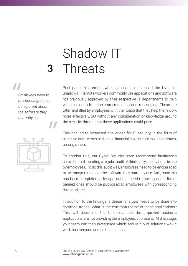 Post pandemic remote working has also increased the levels of
Shadow IT. Remote workers commonly use applications and software
not previously approved by their respective IT departments to help
with team collaboration, screen-sharing and messaging. These are
often installed by employees with the notion that they help them work
more effectively, but without any consideration or knowledge around
the security threats that these applications could pose.
This has led to increased challenges for IT security, in the form of
sensitive data losses and leaks, financial risks and compliance issues,
among others.
To combat this, our Cyber Security team recommend businesses
consider implementing a regular audit of third-party applications in use
by employees. To do this audit well, employees need to be encouraged
to be transparent about the software they currently use. And, once this
has been completed, risky applications need removing and a list of
banned ones should be publicised to employees with corresponding
risks outlined.
In addition to the findings, a deeper analysis needs to be done into
common trends. What is the common theme of these applications?
This will determine the functions that the approved business
applications are not providing the employees at present. At this stage,
your team can then investigate which secure cloud solutions would
work for everyone across the business.
6
3
Shadow IT
Threats
Employees need to
be encouraged to be
transparent about
the software they
currently use.
Ebook | Just How Secure is Your Remote Workforce?
www.infinitygroup.co.uk
 