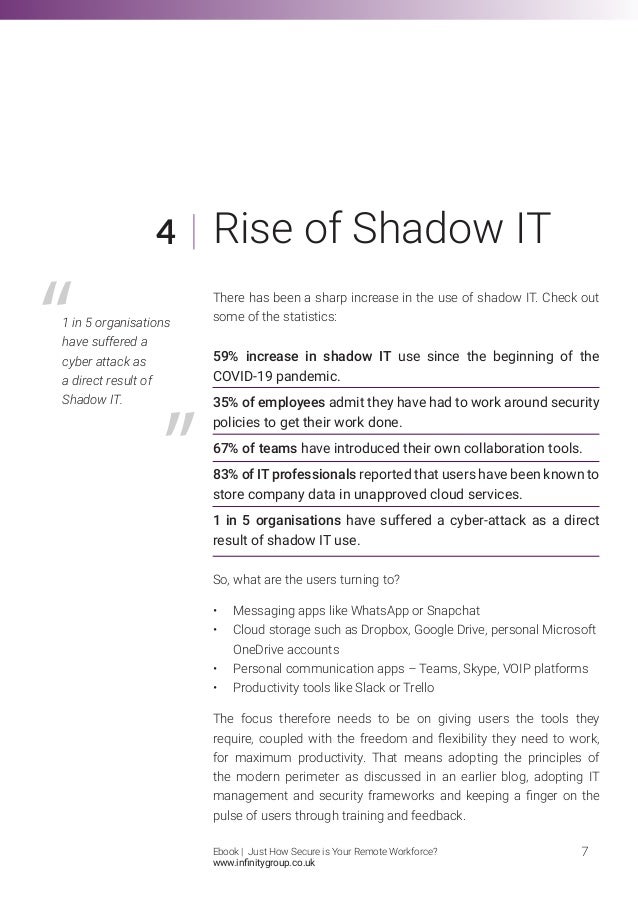 There has been a sharp increase in the use of shadow IT. Check out
some of the statistics:
59% increase in shadow IT use since the beginning of the
COVID-19 pandemic.
35% of employees admit they have had to work around security
policies to get their work done.
67% of teams have introduced their own collaboration tools.
83% of IT professionals reported that users have been known to
store company data in unapproved cloud services.
1 in 5 organisations have suffered a cyber-attack as a direct
result of shadow IT use.
So, what are the users turning to?
•	 Messaging apps like WhatsApp or Snapchat
•	 Cloud storage such as Dropbox, Google Drive, personal Microsoft 	
	 OneDrive accounts
•	 Personal communication apps – Teams, Skype, VOIP platforms
•	 Productivity tools like Slack or Trello
The focus therefore needs to be on giving users the tools they
require, coupled with the freedom and flexibility they need to work,
for maximum productivity. That means adopting the principles of
the modern perimeter as discussed in an earlier blog, adopting IT
management and security frameworks and keeping a finger on the
pulse of users through training and feedback.
4
7
Rise of Shadow IT
1 in 5 organisations
have suffered a
cyber attack as
a direct result of
Shadow IT.
Ebook | Just How Secure is Your Remote Workforce?
www.infinitygroup.co.uk
 