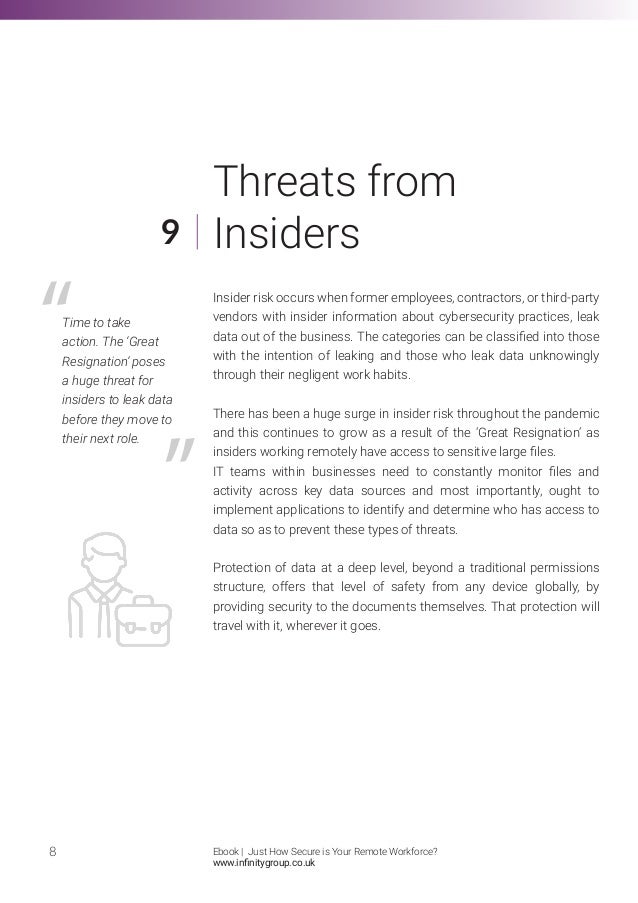 Insider risk occurs when former employees, contractors, or third-party
vendors with insider information about cybersecurity practices, leak
data out of the business. The categories can be classified into those
with the intention of leaking and those who leak data unknowingly
through their negligent work habits.
There has been a huge surge in insider risk throughout the pandemic
and this continues to grow as a result of the ‘Great Resignation’ as
insiders working remotely have access to sensitive large files.
IT teams within businesses need to constantly monitor files and
activity across key data sources and most importantly, ought to
implement applications to identify and determine who has access to
data so as to prevent these types of threats.
Protection of data at a deep level, beyond a traditional permissions
structure, offers that level of safety from any device globally, by
providing security to the documents themselves. That protection will
travel with it, wherever it goes.
8
9
Threats from
Insiders
Time to take
action. The ‘Great
Resignation’ poses
a huge threat for
insiders to leak data
before they move to
their next role.
Ebook | Just How Secure is Your Remote Workforce?
www.infinitygroup.co.uk
 