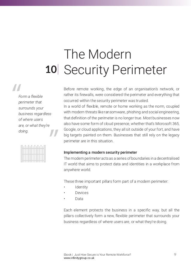 Before remote working, the edge of an organisation’s network, or
rather its firewalls, were considered the perimeter and everything that
occurred within the security perimeter was trusted.
In a world of flexible, remote or home working as the norm, coupled
with modern threats like ransomware, phishing and social engineering,
that definition of the perimeter is no longer true. Most businesses now
also have some form of cloud presence, whether that’s Microsoft 365,
Google, or cloud applications, they all sit outside of your fort, and have
big targets painted on them. Businesses that still rely on the legacy
perimeter are in this situation.
Implementing a modern security perimeter
The modern perimeter acts as a series of boundaries in a decentralised
IT world that aims to protect data and identities in a workplace from
anywhere world.
These three important pillars form part of a modern perimeter:
•	Identity
•	Devices
•	Data
Each element protects the business in a specific way, but all the
pillars collectively form a new, flexible perimeter that surrounds your
business regardless of where users are, or what they’re doing.
10
9
The Modern
Security Perimeter
Form a flexible
perimeter that
surrounds your
business regardless
of where users
are, or what they’re
doing.
Ebook | Just How Secure is Your Remote Workforce?
www.infinitygroup.co.uk
 