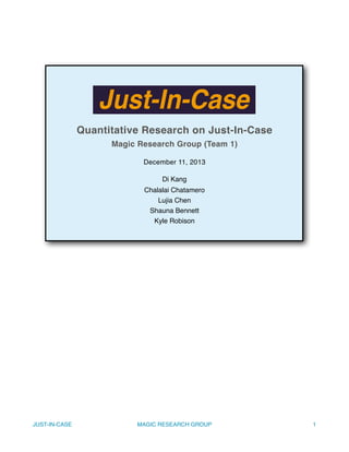 Quantitative Research on Just-In-Case
Magic Research Group (Team 1)
December 11, 2013
Di Kang
Chalalai Chatamero
Lujia Chen
Shauna Bennett
Kyle Robison
JUST-IN-CASE! MAGIC RESEARCH GROUP! 1
 