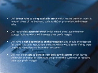 Dell  do not have to tie up capital in stock  which means they can invest it in other areas of the business, such as R&D or promotion, to increase sales. Dell require  less space for stock  which means they save money on storage facilities which will increase their profit margins.  Dell have a  high dependence on their suppliers  and should the suppliers fail them, it is Dell’s reputation and sales which would suffer if they were unable to meet demand from their customers. Dell may be  unable to benefit from bulk-buy discounts  which leaves them with an option of increasing the price to the customer or reducing their own profit margin.  