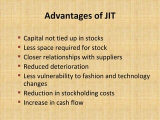 Advantages of JIT Capital not tied up in stocks Less space required for stock Closer relationships with suppliers Reduced deterioration Less vulnerability to fashion and technology changes Reduction in stockholding costs Increase in cash flow 