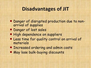 Disadvantages of JIT Danger of disrupted production due to non-arrival of supplies Danger of lost sales High dependence on suppliers Less time for quality control on arrival of materials Increased ordering and admin costs May lose bulk-buying discounts 