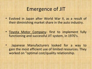 Emergence of JIT Evolved in Japan after World War II, as a result of their diminishing market share in the auto industry.  Toyota Motor Company - first to implement fully functioning and successful JIT system, in 1970’s. Japanese Manufacturers looked for a way to gain the most efficient use of limited resources. They worked on "optimal cost/quality relationship. 
