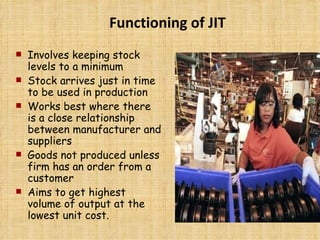 Involves keeping stock levels to a minimum Stock arrives just in time to be used in production Works best where there is a close relationship between manufacturer and suppliers Goods not produced unless firm has an order from a customer Aims to get highest volume of output at the lowest unit cost. Functioning of JIT 