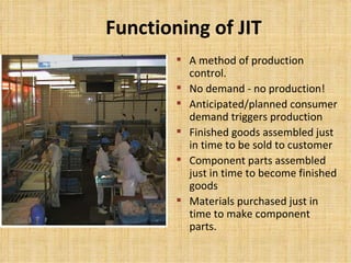 Functioning of JIT A method of production control. No demand - no production! Anticipated/planned consumer demand triggers production Finished goods assembled just in time to be sold to customer Component parts assembled just in time to become finished goods Materials purchased just in time to make component parts.  