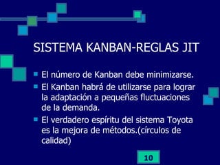 SISTEMA KANBAN-REGLAS JIT El número de Kanban debe minimizarse. El Kanban habrá de utilizarse para lograr la adaptación a pequeñas fluctuaciones de la demanda. El verdadero espíritu del sistema Toyota es la mejora de métodos.(círculos de calidad) 