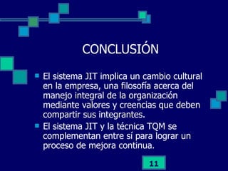 CONCLUSIÓN El sistema JIT implica un cambio cultural en la empresa, una filosofía acerca del manejo integral de la organización mediante valores y creencias que deben compartir sus integrantes. El sistema JIT y la técnica TQM se complementan entre sí para lograr un proceso de mejora continua. 