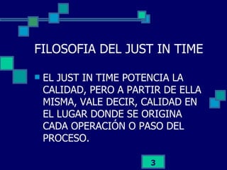 FILOSOFIA DEL JUST IN TIME EL JUST IN TIME POTENCIA LA CALIDAD, PERO A PARTIR DE ELLA MISMA, VALE DECIR, CALIDAD EN EL LUGAR DONDE SE ORIGINA CADA OPERACIÓN O PASO DEL PROCESO. 