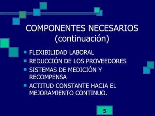 COMPONENTES NECESARIOS (continuación) FLEXIBILIDAD LABORAL REDUCCIÓN DE LOS PROVEEDORES SISTEMAS DE MEDICIÓN Y RECOMPENSA ACTITUD CONSTANTE HACIA EL MEJORAMIENTO CONTINUO. 
