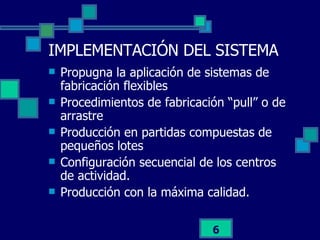 IMPLEMENTACIÓN DEL SISTEMA Propugna la aplicación de sistemas de fabricación flexibles Procedimientos de fabricación “pull” o de arrastre Producción en partidas compuestas de pequeños lotes Configuración secuencial de los centros de actividad. Producción con la máxima calidad. 