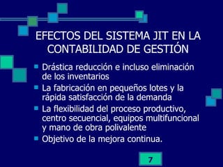 EFECTOS DEL SISTEMA JIT EN LA CONTABILIDAD DE GESTIÓN Drástica reducción e incluso eliminación de los inventarios La fabricación en pequeños lotes y la rápida satisfacción de la demanda La flexibilidad del proceso productivo, centro secuencial, equipos multifuncional y mano de obra polivalente Objetivo de la mejora continua. 