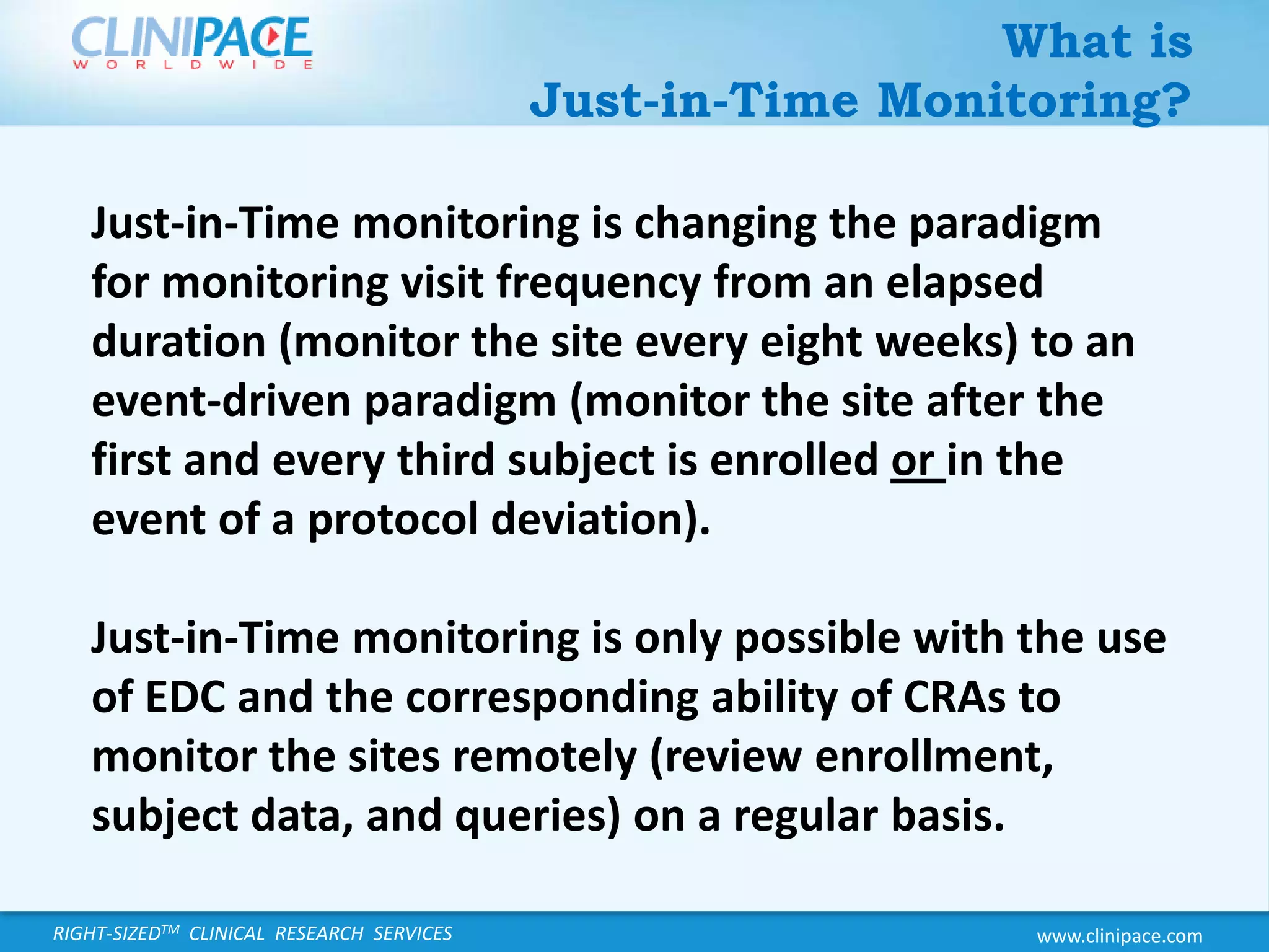 What is Just-in-Time Monitoring?Just-in-Time monitoring is changing the paradigm for monitoring visit frequency from an elapsed duration (monitor the site every eight weeks) to an event-driven paradigm (monitor the site after the first and every third subject is enrolled or in the event of a protocol deviation).   Just-in-Time monitoring is only possible with the use of EDC and the corresponding ability of CRAs to monitor the sites remotely (review enrollment, subject data, and queries) on a regular basis.  