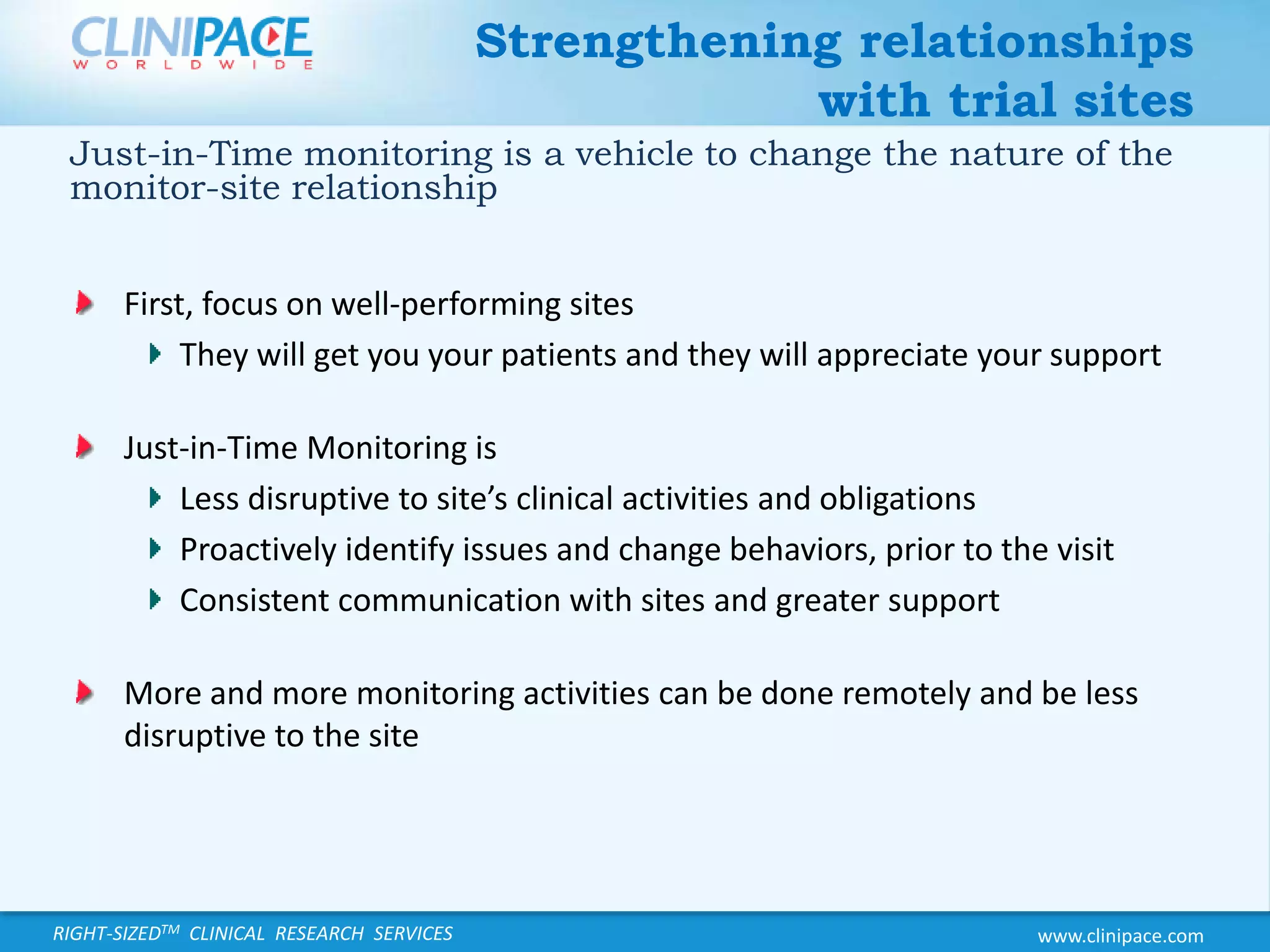 Strengthening relationships with trial sitesJust-in-Time monitoring is a vehicle to change the nature of the monitor-site relationshipFirst, focus on well-performing sitesThey will get you your patients and they will appreciate your supportJust-in-Time Monitoring isLess disruptive to site’s clinical activities and obligationsProactively identify issues and change behaviors, prior to the visitConsistent communication with sites and greater supportMore and more monitoring activities can be done remotely and be less disruptive to the site
