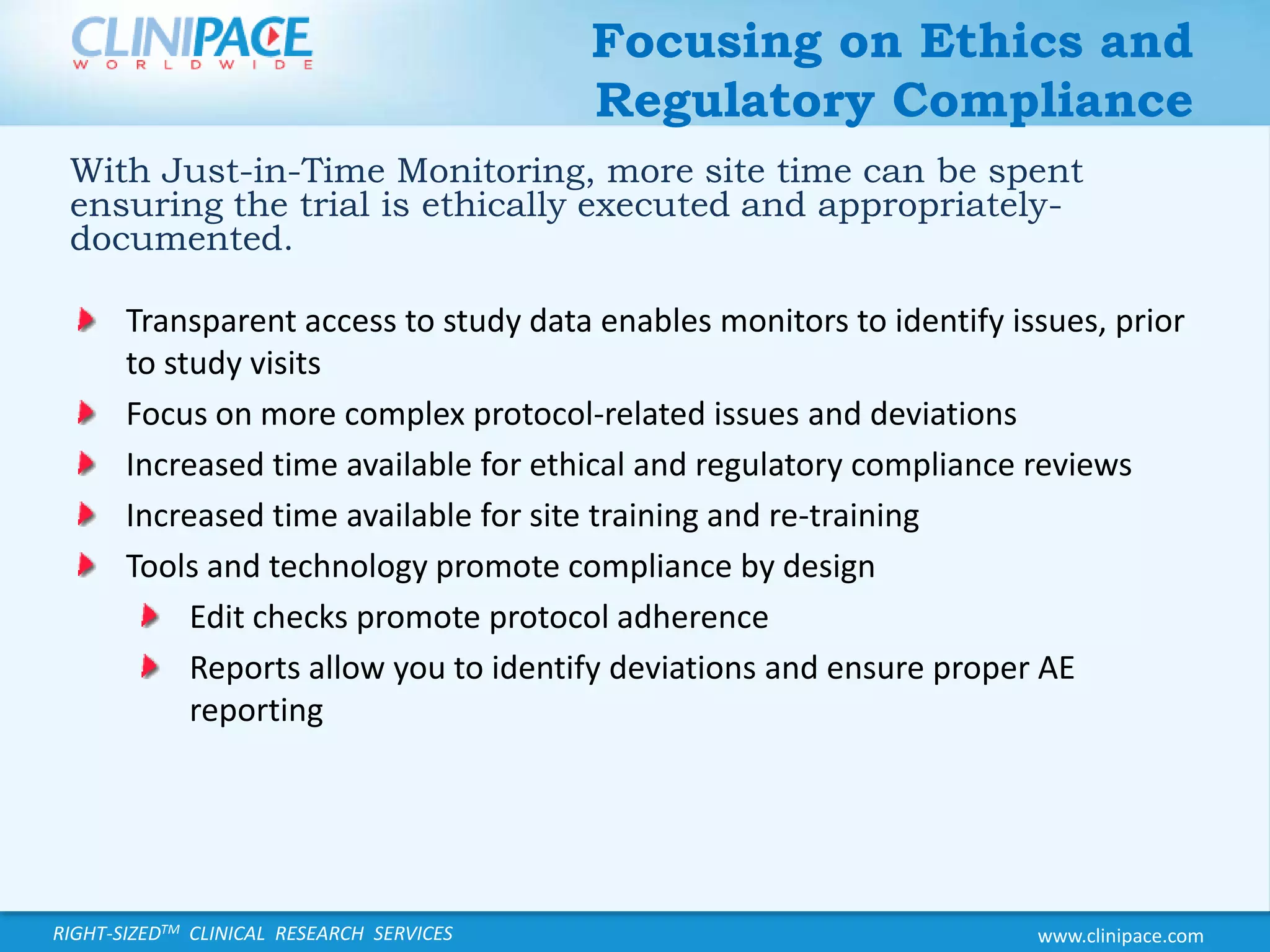Focusing on Ethics and Regulatory ComplianceWith Just-in-Time Monitoring, more site time can be spent ensuring the trial is ethically executed and appropriately-documented.Transparent access to study data enables monitors to identify issues, prior to study visitsFocus on more complex protocol-related issues and deviationsIncreased time available for ethical and regulatory compliance reviewsIncreased time available for site training and re-trainingTools and technology promote compliance by designEdit checks promote protocol adherenceReports allow you to identify deviations and ensure proper AE reporting