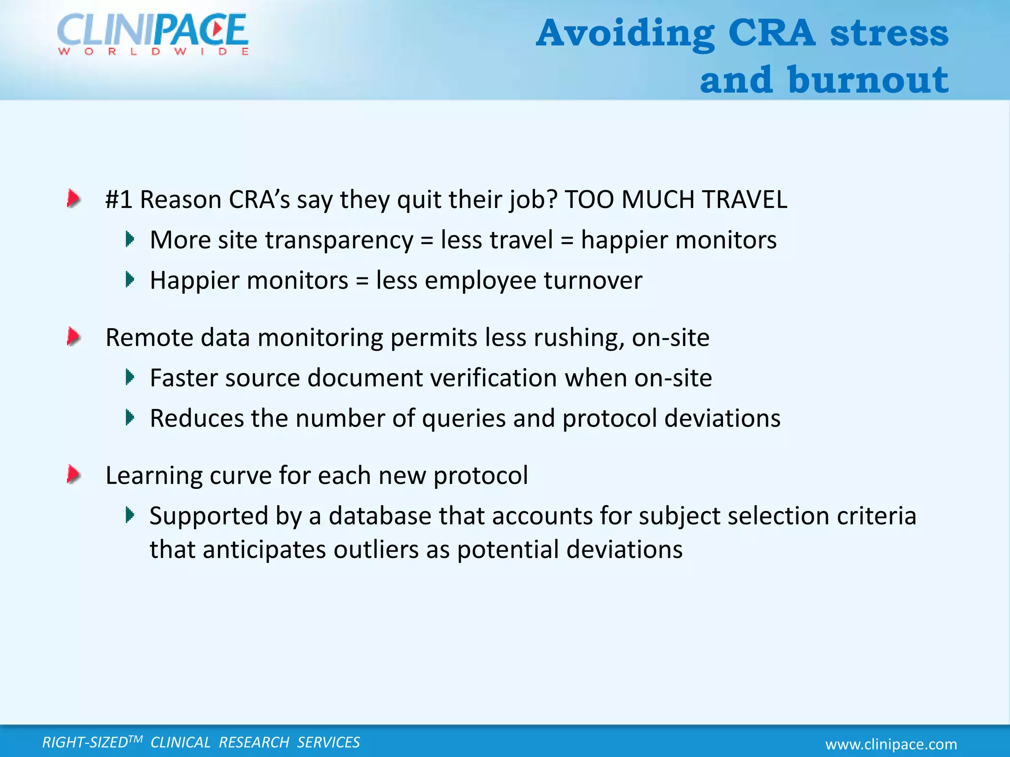 Avoiding CRA stress and burnout#1 Reason CRA’s say they quit their job? TOO MUCH TRAVELMore site transparency = less travel = happier monitorsHappier monitors = less employee turnoverRemote data monitoring permits less rushing, on-siteFaster source document verification when on-siteReduces the number of queries and protocol deviationsLearning curve for each new protocolSupported by a database that accounts for subject selection criteria that anticipates outliers as potential deviations